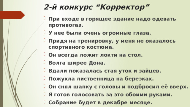 2-й конкурс “Корректор” При входе в горящее здание надо одевать противогаз.  У нее были очень огромные глаза.  Придя на тренировку, у меня не оказалось спортивного костюма. Он всегда ложит локти на стол.  Волга ширее Дона.  Вдали показалась стая уток и зайцев.  Пожухла лиственница на березках.  Он снял шапку с головы и подбросил её вверх. Я готов голосовать за это обоими руками.  Собрание будет в декабре месяце. 