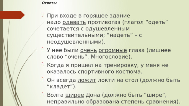 Ответы :   При входе в горящее здание надо  одевать  противогаз (глагол “одеть” сочетается с одушевленным существительными; “надеть” – с неодушевленными). У нее были  очень   огромные  глаза (лишнее слово “очень”. Многословие). Когда я пришел на тренировку, у меня не оказалось спортивного костюма. Он всегда  ложит  локти на стол (должно быть “кладет”). Волга  ширее  Дона (должно быть “шире”, неправильно образована степень сравнения).  