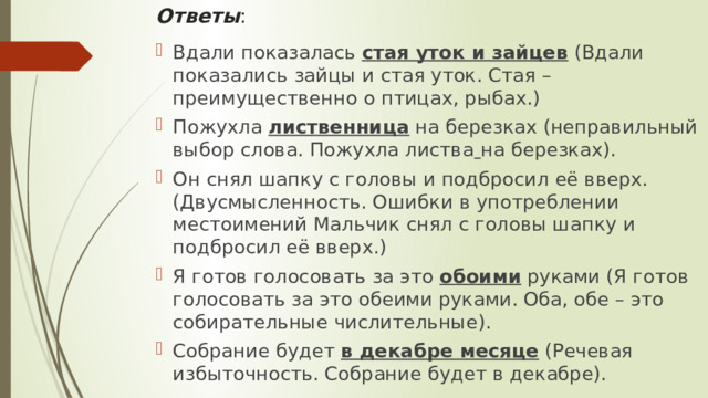 Ответы : Вдали показалась  стая уток и зайцев  (Вдали показались зайцы и стая уток. Стая – преимущественно о птицах, рыбах.) Пожухла  лиственница  на березках (неправильный выбор слова. Пожухла листва   на березках). Он снял шапку с головы и подбросил её вверх. (Двусмысленность. Ошибки в употреблении местоимений Мальчик снял с головы шапку и подбросил её вверх.) Я готов голосовать за это  обоими  руками (Я готов голосовать за это обеими руками. Оба, обе – это собирательные числительные). Собрание будет  в декабре месяце  (Речевая избыточность. Собрание будет в декабре). 
