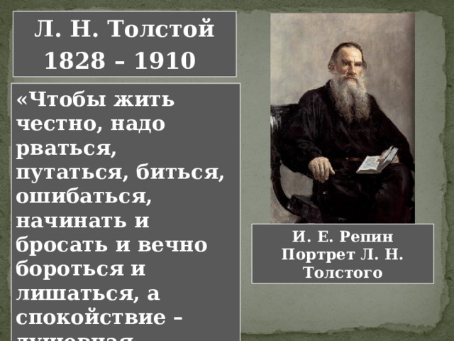 Л. Н. Толстой 1828 – 1910  «Чтобы жить честно, надо рваться, путаться, биться, ошибаться, начинать и бросать и вечно бороться и лишаться, а спокойствие – душевная подлость». Л. Н. Толстой И. Е. Репин Портрет Л. Н. Толстого 