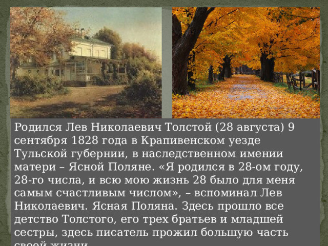 Родился Лев Николаевич Толстой (28 августа) 9 сентября 1828 года в Крапивенском уезде Тульской губернии, в наследственном имении матери – Ясной Поляне. «Я родился в 28-ом году, 28-го числа, и всю мою жизнь 28 было для меня самым счастливым числом», – вспоминал Лев Николаевич. Ясная Поляна. Здесь прошло все детство Толстого, его трех братьев и младшей сестры, здесь писатель прожил большую часть своей жизни. 