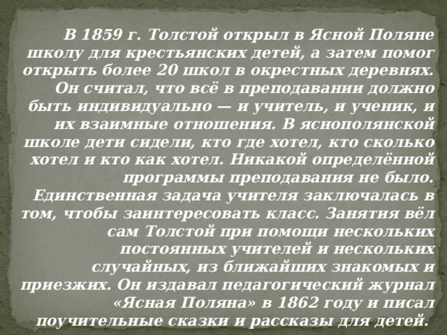 В 1859 г. Толстой открыл в Ясной Поляне школу для крестьянских детей, а затем помог открыть более 20 школ в окрестных деревнях. Он считал, что всё в преподавании должно быть индивидуально — и учитель, и ученик, и их взаимные отношения. В яснополянской школе дети сидели, кто где хотел, кто сколько хотел и кто как хотел. Никакой определённой программы преподавания не было. Единственная задача учителя заключалась в том, чтобы заинтересовать класс. Занятия вёл сам Толстой при помощи нескольких постоянных учителей и нескольких случайных, из ближайших знакомых и приезжих. Он издавал педагогический журнал «Ясная Поляна» в 1862 году и писал поучительные сказки и рассказы для детей. 