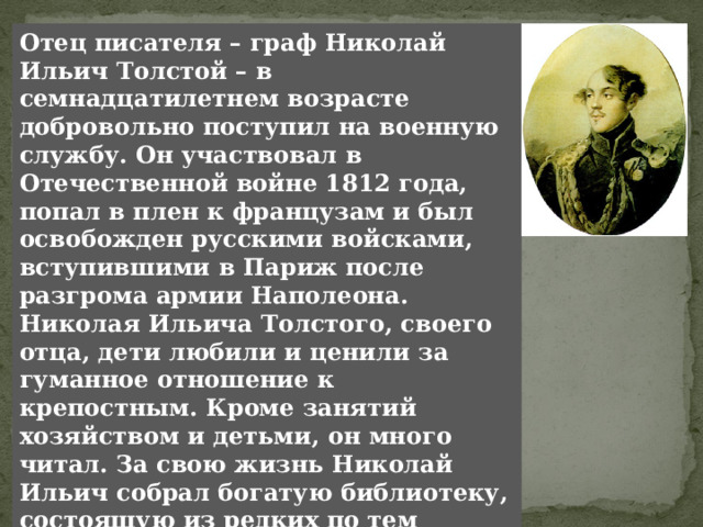 Отец писателя – граф Николай Ильич Толстой – в семнадцатилетнем возрасте добровольно поступил на военную службу. Он участвовал в Отечественной войне 1812 года, попал в плен к французам и был освобожден русскими войсками, вступившими в Париж после разгрома армии Наполеона. Николая Ильича Толстого, своего отца, дети любили и ценили за гуманное отношение к крепостным. Кроме занятий хозяйством и детьми, он много читал. За свою жизнь Николай Ильич собрал богатую библиотеку, состоящую из редких по тем временам книг французских классиков, исторических и естественно-исторических сочинений. Для Толстого-ребенка отец был воплощением красоты, силы, страстной, азартной любви к радостям жизни. 