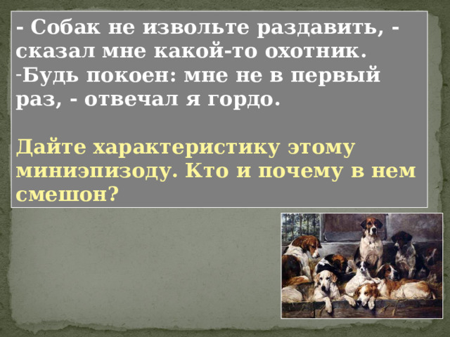 Почему Николенька завидует одежде Володи и тому, как старший брат сидит в седле? Что постоянно мучает Николеньку? Действительно ли Володя не боится, когда лошадь несет? Лошадь понесла – это значит, что животное, не слушаясь приказов всадника, мчится, не разбирая дороги. Момент смертельно опасный для наездника. У Толстого герой становится смешон в момент, когда он хочет казаться лучше, умнее, сильнее, чем это есть на самом деле. Примените к Володе в данной сцене «дробь Толстого». 