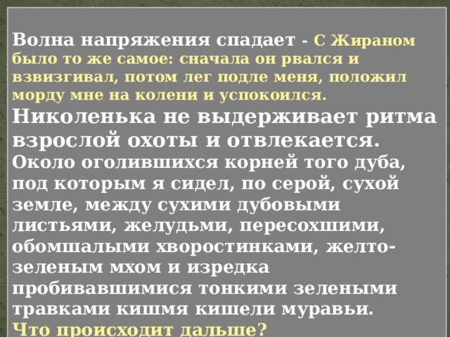 В текстах Толстого эпизод строится по волновому принципу : рождение волны, нарастание, кульминация и спад. Подготовка к охоте, поездка в поле, разговор с папа, сидение в засаде. Обратите внимание, как автор буквально создает ритм эпизода. Услыхав это, я замер на своем месте. Вперив глаза в опушку, я бессмысленно улыбался; пот катился с меня градом , и хотя капли его, сбегая по подбородку, щекотали меня, я не вытирал их. Мне казалось, что не может быть решительнее этой минуты . Положение этой напряженности было слишком неестественно, чтобы продолжаться долго. Гончие то заливались около самой опушки, то постепенно отдалялись от меня; зайца не было. Я стал смотреть по сторонам. 