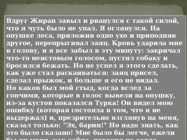  Волна напряжения спадает - С Жираном было то же самое: сначала он рвался и взвизгивал, потом лег подле меня, положил морду мне на колени и успокоился. Николенька не выдерживает ритма взрослой охоты и отвлекается. Около оголившихся корней того дуба, под которым я сидел, по серой, сухой земле, между сухими дубовыми листьями, желудьми, пересохшими, обомшалыми хворостинками, желто-зеленым мхом и изредка пробивавшимися тонкими зелеными травками кишмя кишели муравьи. Что происходит дальше? 