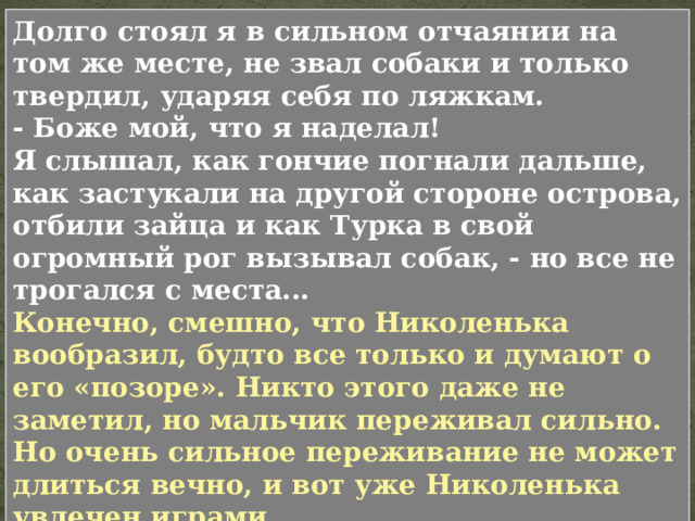 Вдруг Жиран завыл и рванулся с такой силой, что я чуть было не упал. Я оглянулся. На опушке леса, приложив одно ухо и приподняв другое, перепрыгивал заяц. Кровь ударила мне в голову, и я все забыл в эту минуту: закричал что-то неистовым голосом, пустил собаку и бросился бежать. Но не успел я этого сделать, как уже стал раскаиваться: заяц присел, сделал прыжок, и больше я его не видал. Но каков был мой стыд, когда вслед за гончими, которые в голос вывели на опушку, из-за кустов показался Турка! Он видел мою ошибку (которая состояла в том, что я не выдержал) и, презрительно взглянув на меня, сказал только: 