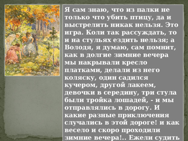 Долго стоял я в сильном отчаянии на том же месте, не звал собаки и только твердил, ударяя себя по ляжкам. - Боже мой, что я наделал! Я слышал, как гончие погнали дальше, как застукали на другой стороне острова, отбили зайца и как Турка в свой огромный рог вызывал собак, - но все не трогался с места... Конечно, смешно, что Николенька вообразил, будто все только и думают о его «позоре». Никто этого даже не заметил, но мальчик переживал сильно. Но очень сильное переживание не может длиться вечно, и вот уже Николенька увлечен играми. Глава VIII. ИГРЫ Перескажите главу 