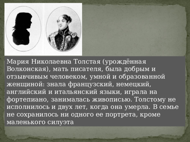 Мария Николаевна Толстая (урождённая Волконская), мать писателя, была добрым и отзывчивым человеком, умной и образованной женщиной: знала французский, немецкий, английский и итальянский языки, играла на фортепиано, занималась живописью. Толстому не исполнилось и двух лет, когда она умерла. В семье не сохранилось ни одного ее портрета, кроме маленького силуэта 