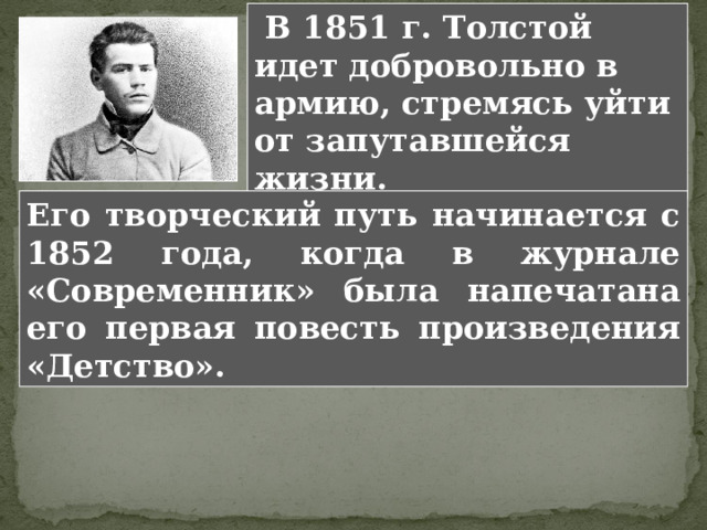  В 1851 г. Толстой идет добровольно в армию, стремясь уйти от запутавшейся жизни. Его творческий путь начинается с 1852 года, когда в журнале «Современник» была напечатана его первая повесть произведения «Детство». 