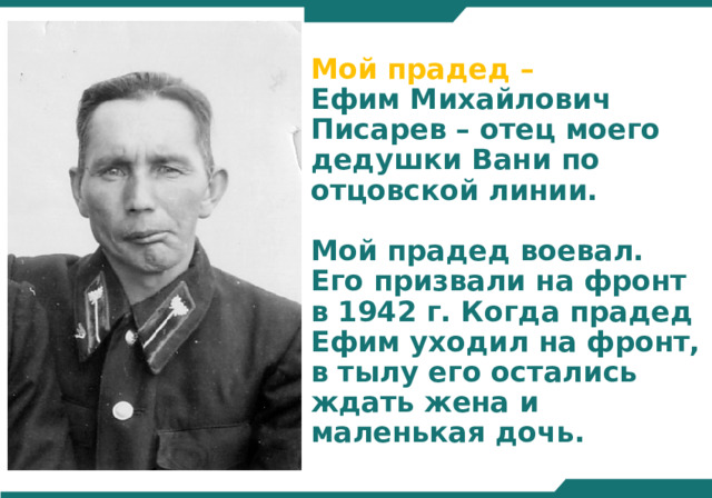 Мой прадед –  Ефим Михайлович Писарев – отец моего дедушки Вани по отцовской линии.    Мой прадед воевал.  Его призвали на фронт в 1942 г. Когда прадед Ефим уходил на фронт, в тылу его остались ждать жена и маленькая дочь. 