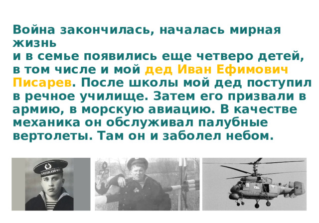 Война закончилась, началась мирная жизнь  и в семье появились еще четверо детей,  в том числе и мой дед Иван Ефимович Писарев . После школы мой дед поступил в речное училище. Затем его призвали в армию, в морскую авиацию. В качестве механика он обслуживал палубные вертолеты. Там он и заболел небом.   