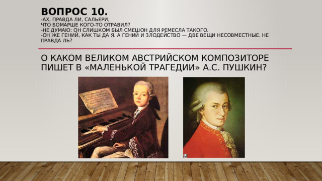 Вопрос 10.  -Ах, правда ли, Сальери,  Что Бомарше кого-то отравил?  -Не думаю: он слишком был смешон Для ремесла такого.  -Он же гений, Как ты да я. А гений и злодейство — Две вещи несовместные. Не правда ль?    О КАКОМ ВЕЛИКОМ АВСТРИЙСКОМ КОМПОЗИТОРЕ ПИШЕТ В «МАЛЕНЬКОЙ ТРАГЕДИИ» А.С. ПУШКИН?    