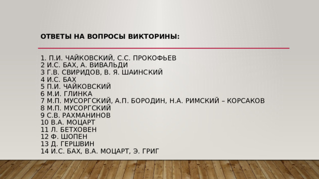 Ответы на вопросы викторины:    1. П.И. Чайковский, С.С. ПРОКОФЬЕВ  2 И.С. БАХ, А. ВИВАЛЬДИ  3 Г.В. СВИРИДОВ, В. Я. ШАИНСКИЙ  4 И.С. БАХ  5 П.И. ЧАЙКОВСКИЙ  6 М.И. ГЛИНКА  7 М.П. МУСОРГСКИЙ, А.П. БОРОДИН, Н.А. РИМСКИЙ – КОРСАКОВ  8 М.П. МУСОРГСКИЙ  9 С.В. РАХМАНИНОВ  10 В.А. МОЦАРТ  11 Л. БЕТХОВЕН  12 Ф. ШОПЕН  13 Д. ГЕРШВИН  14 И.С. БАХ, В.А. МОЦАРТ, Э. ГРИГ 