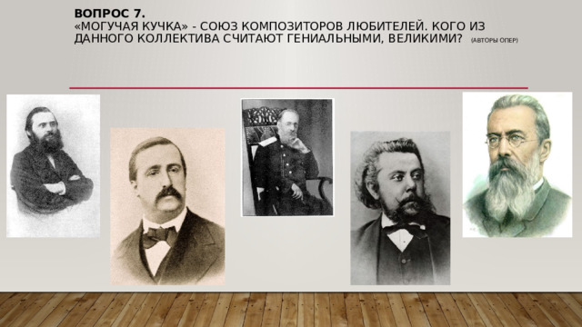 Вопрос 7.  «Могучая кучка» - союз композиторов любителей. Кого из данного коллектива считают гениальными, великими? (авторы опер) 