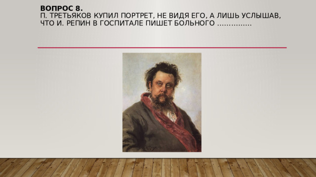 Вопрос 8.  П. Третьяков купил портрет, не видя его, а лишь услышав, что И. Репин в госпитале пишет больного …………… 