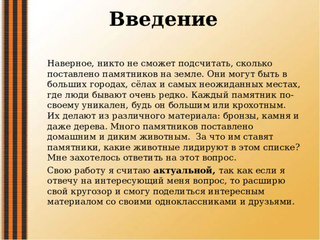  Введение   Наверное, никто не сможет подсчитать, сколько поставлено памятников на земле. Они могут быть в больших городах, сёлах и самых неожиданных местах, где люди бывают очень редко. Каждый памятник по- своему уникален, будь он большим или крохотным. Их делают из различного материала: бронзы, камня и даже дерева. Много памятников поставлено домашним и диким животным. За что им ставят памятники, какие животные лидируют в этом списке? Мне захотелось ответить на этот вопрос. Свою работу я считаю актуальной, так как если я отвечу на интересующий меня вопрос, то расширю свой кругозор и смогу поделиться интересным материалом со своими одноклассниками и друзьями. 