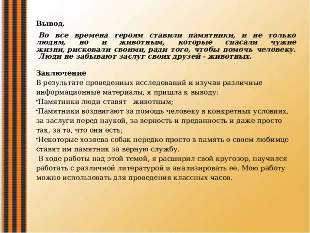 Вывод.   Во все времена героям ставили памятники, и не только людям, но и животным, которые спасали чужие жизни, рисковали своими, ради того, чтобы помочь человеку.  Люди не забывают заслуг своих друзей - животных.   Заключение В результате проведенных исследований и изучая различные информационные материалы, я пришла к выводу: Памятники люди ставят   животным; Памятники воздвигают за помощь человеку в конкретных условиях, за заслуги перед наукой, за верность и преданность и даже просто так, за то, что они есть; Некоторые хозяева собак нередко просто в память о своем любимце ставят им памятник за верную службу.   В ходе работы над этой темой, я расширил свой кругозор, научился работать с различной литературой и анализировать ее. Мою работу можно использовать для проведения классных часов.   