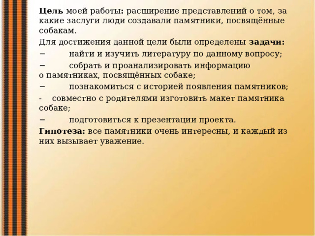 Цель  моей работы :  расширение представлений о том, за какие заслуги люди создавали памятники, посвящённые собакам. Для достижения данной цели были определены  задачи: −         найти и изучить литературу по данному вопросу; −         собрать и проанализировать информацию о памятниках, посвящённых собаке; −         познакомиться с историей появления памятников; -    совместно с родителями изготовить макет памятника собаке; −         подготовиться к презентации проекта. Гипотеза:  все памятники очень интересны, и каждый из них вызывает уважение. 