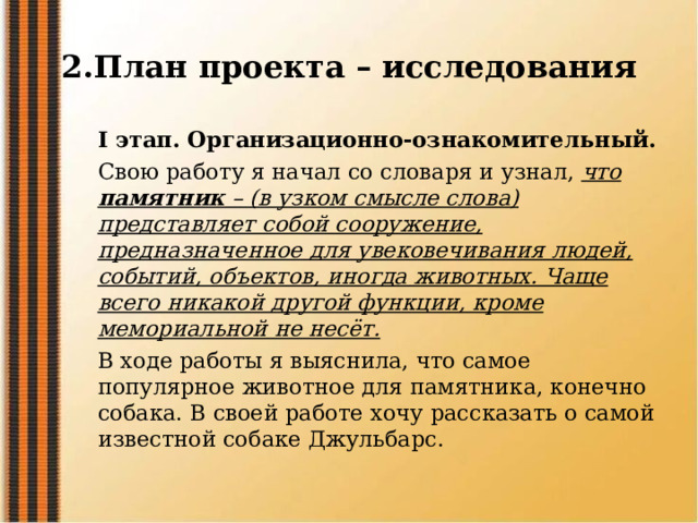2.План проекта – исследования I этап. Организационно-ознакомительный. Свою работу я начал со словаря и узнал, что памятник – (в узком смысле слова) представляет собой сооружение, предназначенное для увековечивания людей, событий, объектов, иногда животных. Чаще всего никакой другой функции, кроме мемориальной не несёт. В ходе работы я выяснила, что самое популярное животное для памятника, конечно собака. В своей работе хочу рассказать о самой известной собаке Джульбарс. 