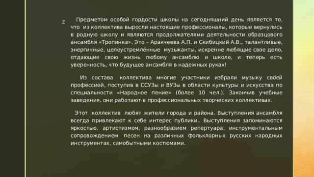  Предметом особой гордости школы на сегодняшний день является то, что  из коллектива выросли настоящие профессионалы, которые вернулись в родную школу и являются продолжателями деятельности образцового ансамбля «Тропинка». Это – Аракчеева А.П. и Скибицкий А.В., талантливые, энергичные, целеустремлённые  музыканты, искренне любящие свое дело, отдающие свою жизнь любому ансамблю и школе, и теперь есть уверенность, что будущее ансамбля в надежных руках!  Из состава  коллектива многие участники избрали музыку своей профессией, поступив в ССУЗы и ВУЗы в области культуры и искусства по специальности «Народное пение» (более 10 чел.). Закончив учебные заведения, они работают в профессиональных творческих коллективах.  Этот  коллектив  любят жители города и района. Выступления ансамбля всегда привлекают к себе интерес публики.. Выступления запоминаются яркостью, артистизмом, разнообразием репертуара, инструментальным сопровождением  песен на различных фольклорных русских народных инструментах, самобытными костюмами. 