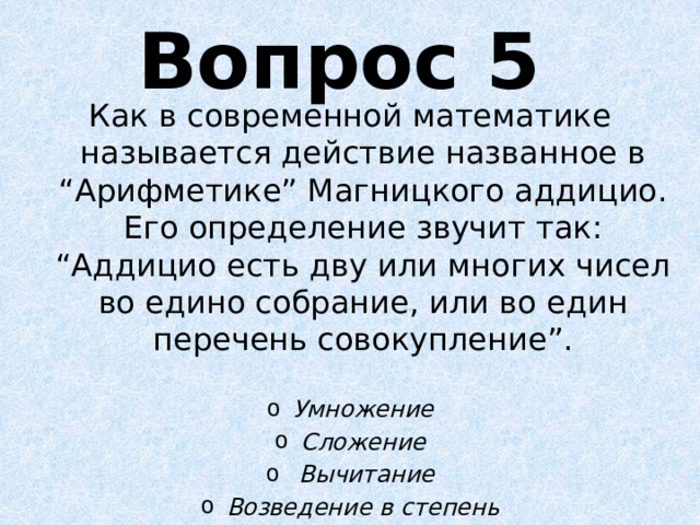 Вопрос 5 Как в современной математике называется действие названное в “Арифметике” Магницкого аддицио. Его определение звучит так: “Аддицио есть дву или многих чисел во едино собрание, или во един перечень совокупление”.  Умножение Сложение  Вычитание Возведение в степень 