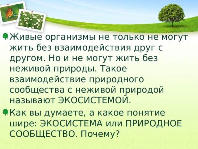 Живые организмы не только не могут жить без взаимодействия друг с другом. Но и не могут жить без неживой природы. Такое взаимодействие природного сообщества с неживой природой называют ЭКОСИСТЕМОЙ. Как вы думаете, а какое понятие шире: ЭКОСИСТЕМА или ПРИРОДНОЕ СООБЩЕСТВО. Почему? 