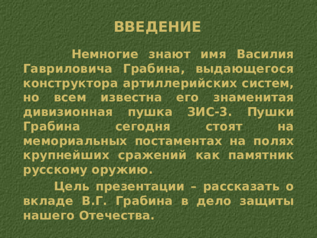 Введение  Немногие знают имя Василия Гавриловича Грабина, выдающегося конструктора артиллерийских систем, но всем известна его знаменитая дивизионная пушка ЗИС-3. Пушки Грабина сегодня стоят на мемориальных постаментах на полях крупнейших сражений как памятник русскому оружию.  Цель презентации – рассказать о вкладе В.Г. Грабина в дело защиты нашего Отечества. 