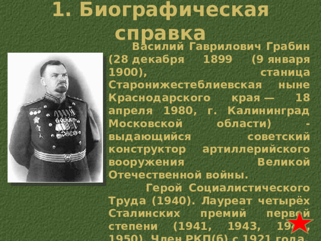 1. Биографическая справка  Василий Гаврилович Грабин (28 декабря 1899 (9 января 1900), станица Старонижестеблиевская ныне Краснодарского края — 18 апреля 1980, г. Калининград Московской области) - выдающийся советский конструктор артиллерийского вооружения Великой Отечественной войны.  Герой Социалистического Труда (1940). Лауреат четырёх Сталинских премий первой степени (1941, 1943, 1946, 1950). Член РКП(б) с 1921 года. 