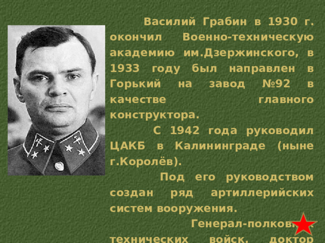  Василий Грабин в 1930 г. окончил Военно-техническую академию им.Дзержинского, в 1933 году был направлен в Горький на завод №92 в качестве главного конструктора.  С 1942 года руководил ЦАКБ в Калининграде (ныне г.Королёв).  Под его руководством создан ряд артиллерийских систем вооружения.  Генерал-полковник технических войск, доктор технических наук, профессор. Автор книги «Оружие Победы» (М.: Политиздат, 1989) 