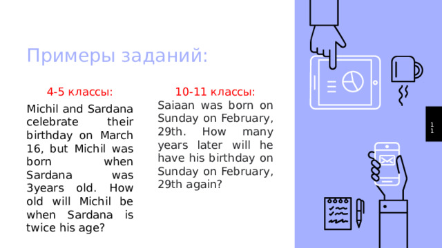 Примеры заданий: 4-5 классы: 10-11 классы: Michil and Sardana celebrate their birthday on March 16, but Michil was born when Sardana was 3years old. How old will Michil be when Sardana is twice his age? Saiaan was born on Sunday on February, 29th. How many years later will he have his birthday on Sunday on February, 29th again?  1 