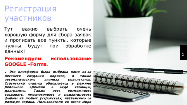 Регистрация участников Тут важно выбрать очень хорошую форму для сбора заявок и прописать все пункты, которые нужны будут при обработке данных! Рекомендуем использование GOOGLE –Forms. . Эта платформа была выбрана нами из-за легкости создания опросов, а также автоматического анализа результатов. Статистика ответов обновляется в режиме реального времени в виде таблицы, диаграммы. Также есть возможность создавать, просматривать и редактировать формы на любых устройствах, независимо от размера экрана. Пользователи со всего мира могут отвечать на ваши вопросы с компьютеров, мобильных телефонов и планшетов. 1 