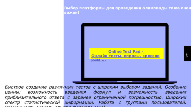 Выбор платформы для проведения олимпиады тоже очень важен! 1 Быстрое создание различных тестов с широким выбором заданий. Особенно ценны: возможность введения формул и возможность введения приблизительного ответа с заранее ограниченной погрешностью. Широкий спектр статистической информации. Работа с группами пользователей. Возможность скачать отчет в формате ecxel...  