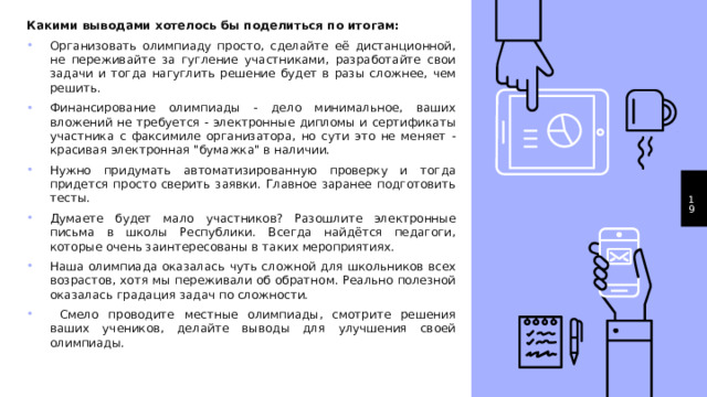 Какими выводами хотелось бы поделиться по итогам: Организовать олимпиаду просто, сделайте её дистанционной, не переживайте за гугление участниками, разработайте свои задачи и тогда нагуглить решение будет в разы сложнее, чем решить. Финансирование олимпиады - дело минимальное, ваших вложений не требуется - электронные дипломы и сертификаты участника с факсимиле организатора, но сути это не меняет - красивая электронная 