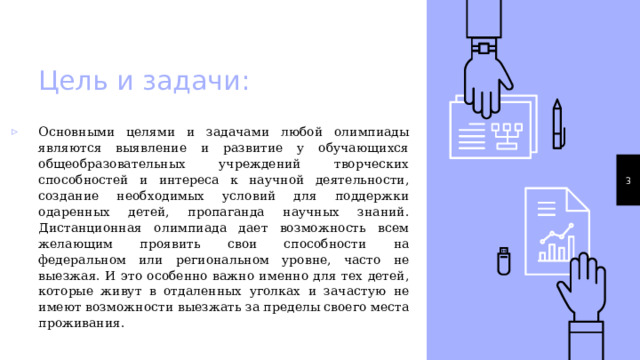 Цель и задачи: Основными целями и задачами любой олимпиады являются выявление и развитие у обучающихся общеобразовательных учреждений творческих способностей и интереса к научной деятельности, создание необходимых условий для поддержки одаренных детей, пропаганда научных знаний. Дистанционная олимпиада дает возможность всем желающим проявить свои способности на федеральном или региональном уровне, часто не выезжая. И это особенно важно именно для тех детей, которые живут в отдаленных уголках и зачастую не имеют возможности выезжать за пределы своего места проживания. 1 