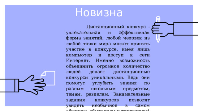 Новизна  Дистанционный конкурс - увлекательная и эффективная форма занятий, любой человек из любой точки мира может принять участие в конкурсе, имея лишь компьютер и доступ к сети Интернет. Именно возможность объединить огромное количество людей делает дистанционные конкурсы уникальными. Ведь они помогут углубить знания по разным школьным предметам, темам, разделам. Занимательные задания конкурсов позволят увидеть необычное в самом обычном, обыденном и привычном! 
