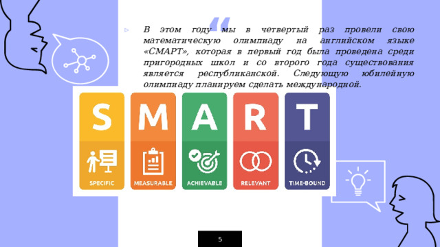 В этом году мы в четвертый раз провели свою математическую олимпиаду на английском языке «СМАРТ», которая в первый год была проведена среди пригородных школ и со второго года существования является республиканской. Следующую юбилейную олимпиаду планируем сделать международной.  1 