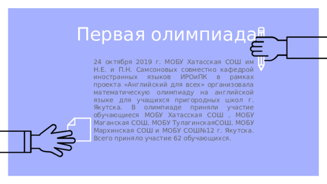 Первая олимпиада 24 октября 2019 г. МОБУ Хатасская СОШ им Н.Е. и П.Н. Самсоновых совместно кафедрой иностранных языков ИРОиПК в рамках проекта «Английский для всех» организовала математическую олимпиаду на английской языке для учащихся пригородных школ г. Якутска. В олимпиаде приняли участие обучающиеся МОБУ Хатасская СОШ , МОБУ Маганская СОШ, МОБУ ТулагинскаяСОШ, МОБУ Мархинская СОШ и МОБУ СОШ№12 г. Якутска. Всего приняло участие 62 обучающихся.  