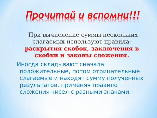  При вычисление суммы нескольких слагаемых используют правила: раскрытия скобок, заключения в скобки и законы сложения. Иногда складывают сначала положительные, потом отрицательные слагаемые и находят сумму полученных результатов, применяя правило сложения чисел с разными знаками. 
