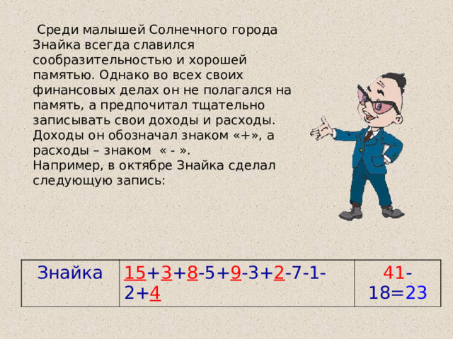  Среди малышей Солнечного города Знайка всегда славился сообразительностью и хорошей памятью. Однако во всех своих финансовых делах он не полагался на память, а предпочитал тщательно записывать свои доходы и расходы. Доходы он обозначал знаком «+», а расходы – знаком « - ». Например, в октябре Знайка сделал следующую запись: Знайка 15 + 3 + 8 -5+ 9 -3+ 2 -7-1-2+ 4 41 -18= 23 