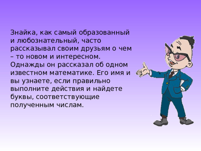 Знайка, как самый образованный и любознательный, часто рассказывал своим друзьям о чем – то новом и интересном. Однажды он рассказал об одном известном математике. Его имя и вы узнаете, если правильно выполните действия и найдете буквы, соответствующие полученным числам. 