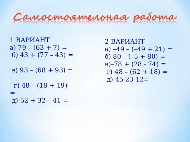 1 ВАРИАНТ а) 79 – (63 + 7) =  б) 43 + (77 – 43) =  в) 93 – (68 + 93) =  г) 48 – (18 + 19) =  д) 52 + 32 – 41 = 2 ВАРИАНТ а) –49 – (–49 + 21) = б) 80 – (–5 + 80) = в)–78 + (28 - 74) =  г) 48 – (62 + 18) =  д) 45-23-12= 