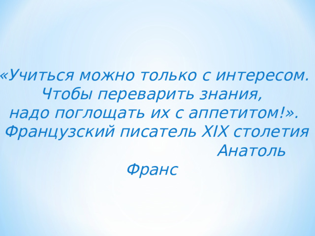 «Учиться можно только с интересом. Чтобы переварить знания, надо поглощать их с аппетитом!».  Французский писатель XIX столетия  Анатоль Франс  