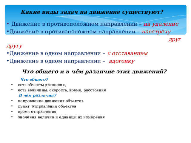 Какие виды задач на движение существуют?  Движение в противоположном направлении – на удаление Движение в противоположном направлении – навстречу  друг другу Движение в одном направлении – с отставанием Движение в одном направлении –  вдогонку Что общего и в чём различие этих движений?  Что общего? есть объекты движения, есть величины: скорость, время, расстояние  В чём различия? направление движения объектов пункт отправления объектов время отправления значения величин и единицы их измерения  
