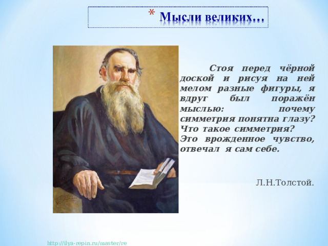  Стоя перед чёрной доской и рисуя на ней мелом разные фигуры, я вдруг был поражён мыслью: почему симметрия понятна глазу? Что такое симметрия? Это врожденное чувство, отвечал я сам себе.  Л.Н.Толстой. http://ilya-repin.ru/master/repin9.php 