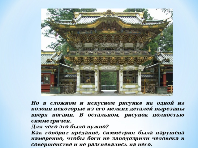 Но в сложном и искусном рисунке на одной из колонн некоторые из его мелких деталей вырезаны вверх ногами. В остальном, рисунок полностью симметричен. Для чего это было нужно? Как говорит предание, симметрия была нарушена намеренно, чтобы боги не заподозрили человека в совершенстве и  не разгневались на него.   