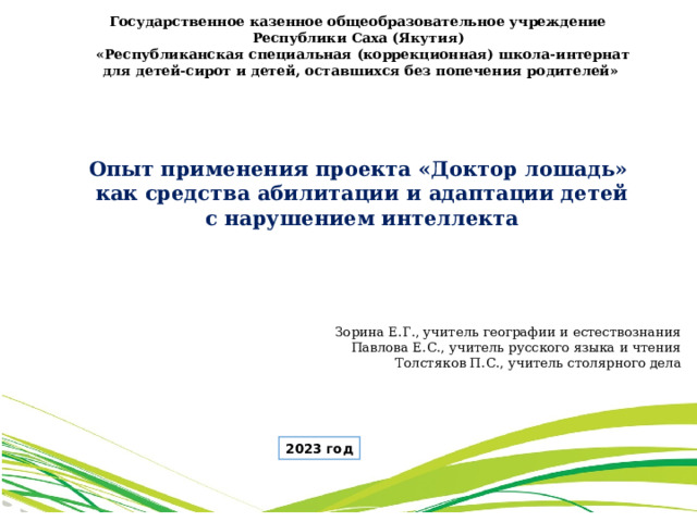 Государственное казенное общеобразовательное учреждение Республики Саха (Якутия)  «Республиканская специальная (коррекционная) школа-интернат  для детей-сирот и детей, оставшихся без попечения родителей» Опыт применения проекта «Доктор лошадь»  как средства абилитации и адаптации детей  с нарушением интеллекта Зорина Е.Г., учитель географии и естествознания Павлова Е.С., учитель русского языка и чтения Толстяков П.С., учитель столярного дела 2023 год 