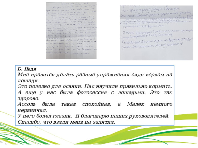 Б. Надя Мне нравится делать разные упражнения сидя верхом на лошади. Это полезно для осанки. Нас научили правильно кормить. А еще у нас была фотосессия с лошадьми. Это так здорово. Ассоль была такая спокойная, а Малек немного нервничал. У него болел глазик. Я благодарю наших руководителей. Спасибо, что взяли меня на занятия. Павлова Е.С., учитель русского языка и чтения 