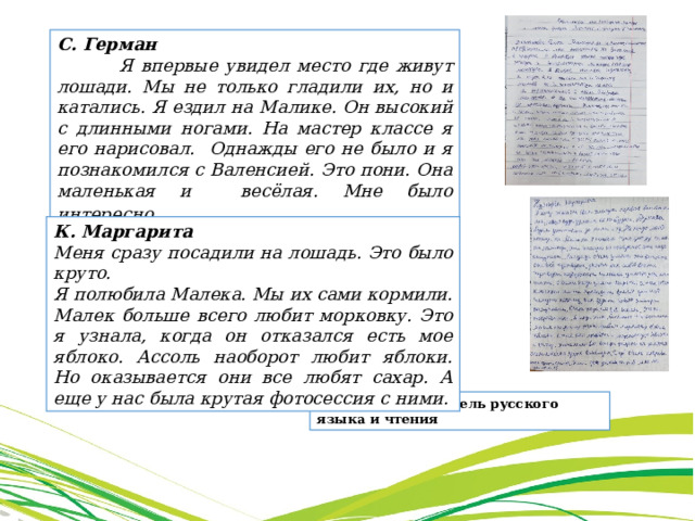 С. Герман  Я впервые увидел место где живут лошади. Мы не только гладили их, но и катались. Я ездил на Малике. Он высокий с длинными ногами. На мастер классе я его нарисовал. Однажды его не было и я познакомился с Валенсией. Это пони. Она маленькая и весёлая. Мне было интересно . К. Маргарита Меня сразу посадили на лошадь. Это было круто. Я полюбила Малека. Мы их сами кормили. Малек больше всего любит морковку. Это я узнала, когда он отказался есть мое яблоко. Ассоль наоборот любит яблоки. Но оказывается они все любят сахар. А еще у нас была крутая фотосессия с ними. Павлова Е.С., учитель русского языка и чтения 