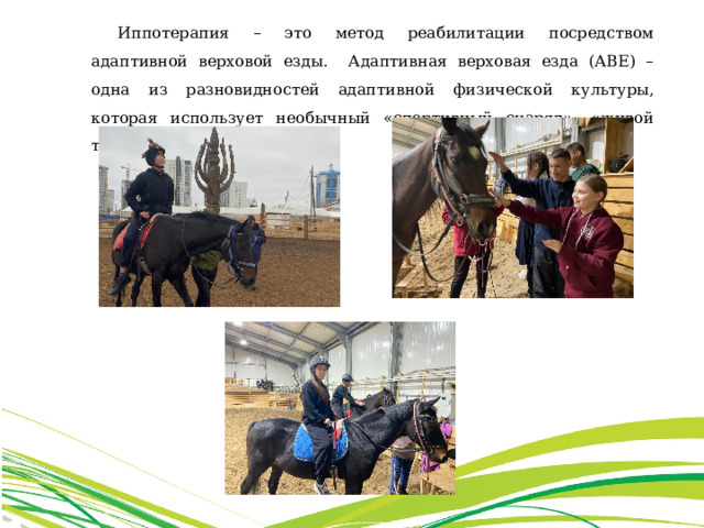 Иппотерапия – это метод реабилитации посредством адаптивной верховой езды. Адаптивная верховая езда (АВЕ) – одна из разновидностей адаптивной физической культуры, которая использует необычный «спортивный снаряд», «живой тренажер» - лошадь. 